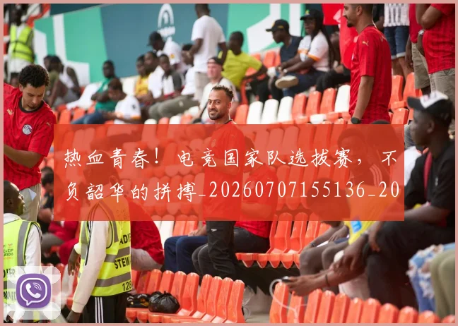 热血青春！电竞国家队选拔赛，不负韶华的拼搏_20260707155136_20260803133824