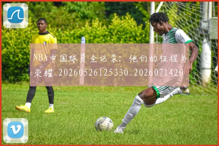 NBA中国球员全记录：他们的征程与荣耀_20260526125330_20260714204556