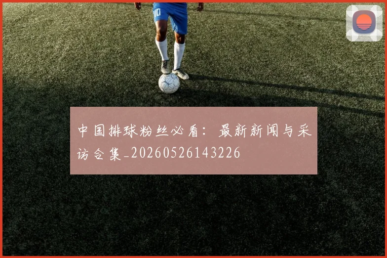 中国排球粉丝必看：最新新闻与采访合集_20260526143226