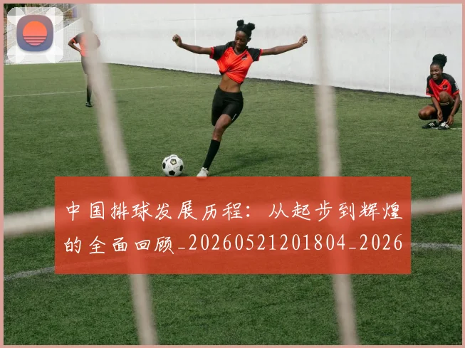 中国排球发展历程：从起步到辉煌的全面回顾_20260521201804_20260702202055