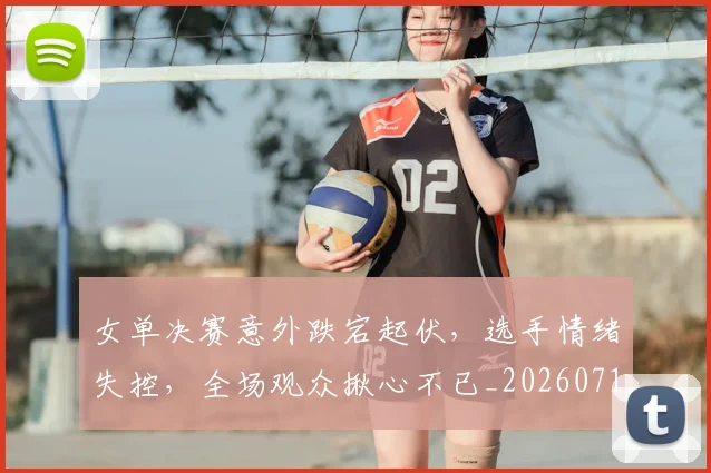 女单决赛意外跌宕起伏，选手情绪失控，全场观众揪心不已_20260719172830