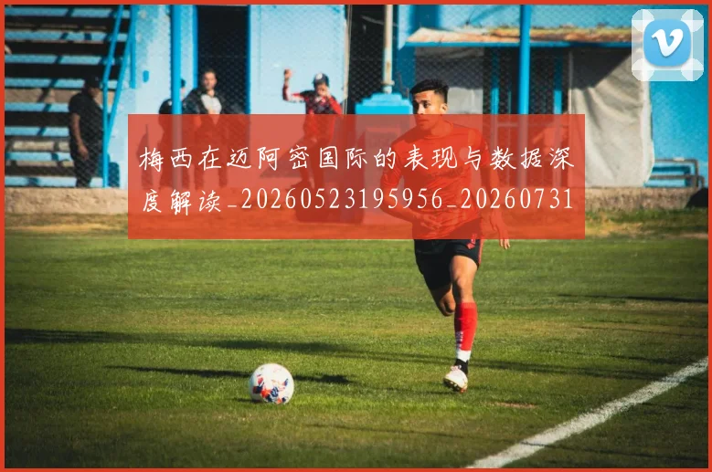 梅西在迈阿密国际的表现与数据深度解读_20260523195956_20260731180919