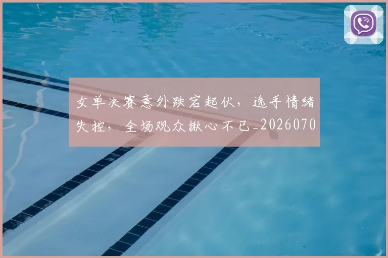 女单决赛意外跌宕起伏，选手情绪失控，全场观众揪心不已_20260703230057_20260719172832