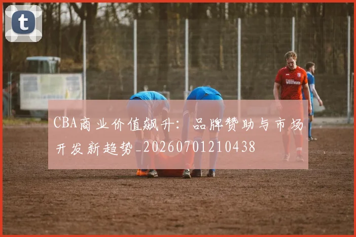 CBA商业价值飙升：品牌赞助与市场开发新趋势_20260701210438