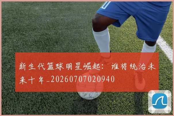 新生代篮球明星崛起：谁将统治未来十年_20260707020940