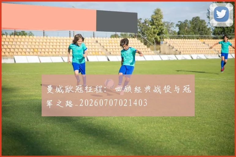 曼城欧冠征程：回顾经典战役与冠军之路_20260707021403
