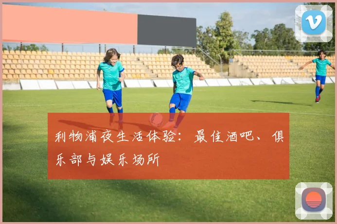 利物浦夜生活体验：最佳酒吧、俱乐部与娱乐场所