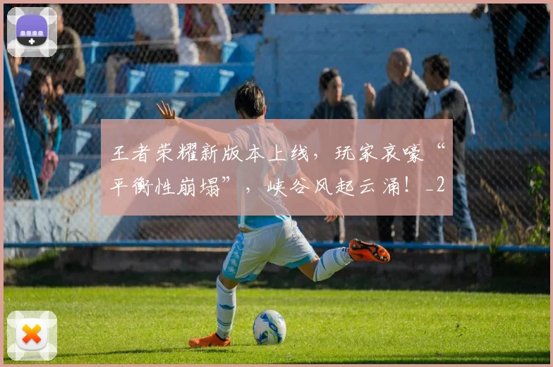 王者荣耀新版本上线，玩家哀嚎“平衡性崩塌”，峡谷风起云涌！_20260710002907