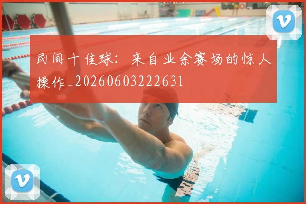 民间十佳球：来自业余赛场的惊人操作_20260603222631