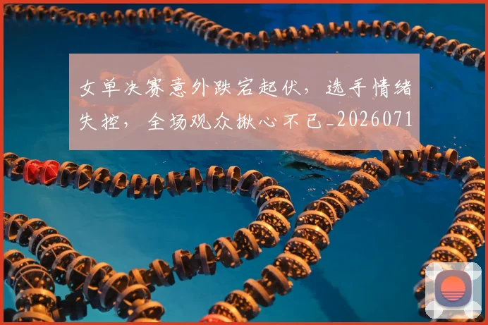 女单决赛意外跌宕起伏，选手情绪失控，全场观众揪心不已_20260719172830