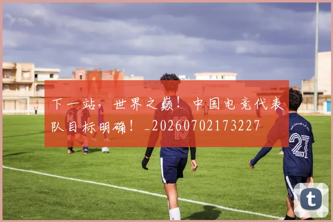 下一站，世界之巅！中国电竞代表队目标明确！_20260702173227
