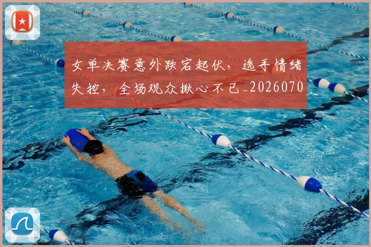 女单决赛意外跌宕起伏,选手情绪失控,全场观众揪心不已_20260703230057_20260719172832