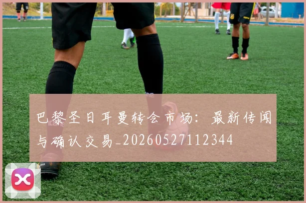 巴黎圣日耳曼转会市场：最新传闻与确认交易_20260527112344