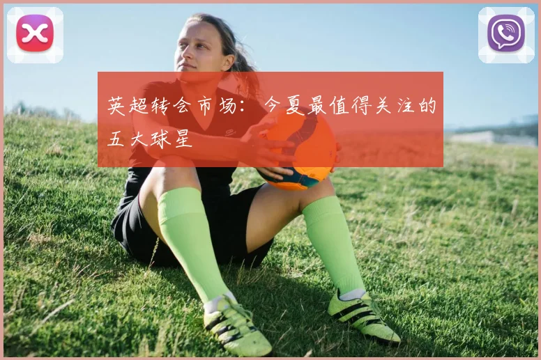 英超转会市场：今夏最值得关注的五大球星