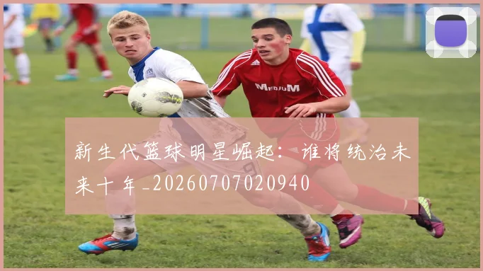 新生代篮球明星崛起：谁将统治未来十年_20260707020940
