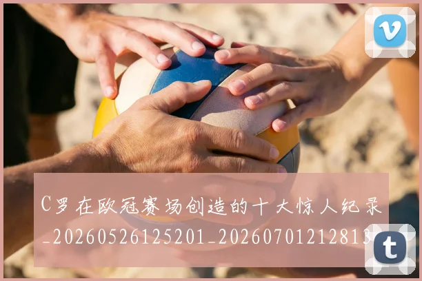 C罗在欧冠赛场创造的十大惊人纪录_20260526125201_20260701212813