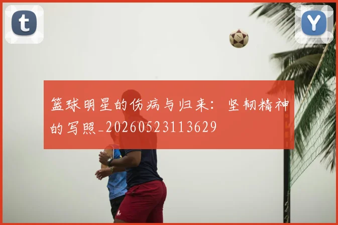 篮球明星的伤病与归来：坚韧精神的写照_20260523113629