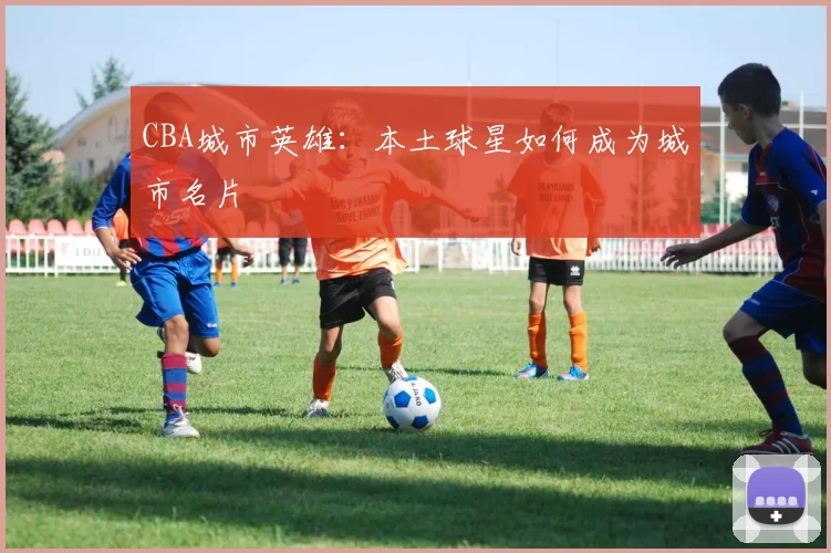 CBA城市英雄：本土球星如何成为城市名片