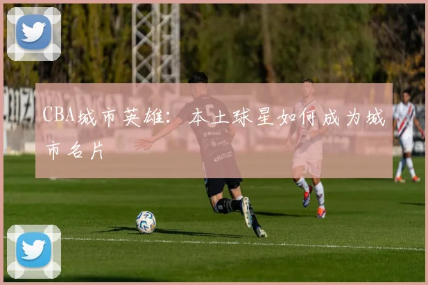 CBA城市英雄：本土球星如何成为城市名片