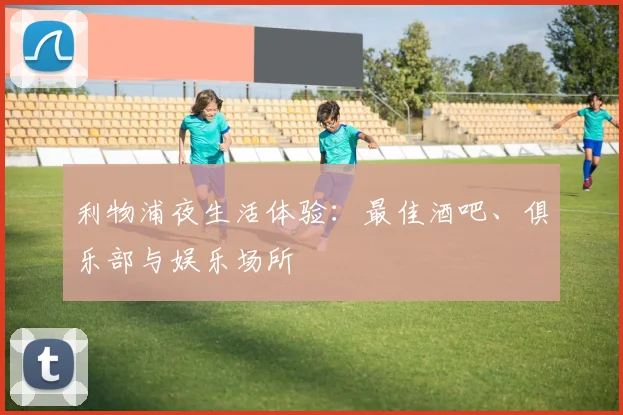 利物浦夜生活体验：最佳酒吧、俱乐部与娱乐场所
