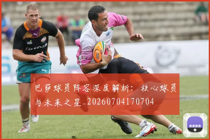 巴萨球员阵容深度解析：核心球员与未来之星_20260704170704