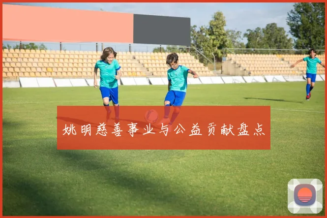 姚明慈善事业与公益贡献盘点